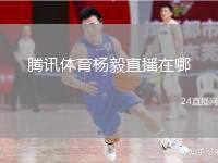 腾讯体育杨毅直播在哪(腾讯体育杨毅直播观看指南)