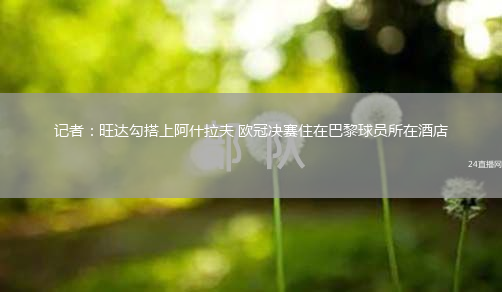 记者：旺达勾搭上阿什拉夫 欧冠决赛住在巴黎球员所在酒店